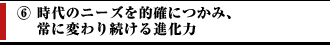 ⑥時代のニーズを的確につかみ、常に変わり続ける進化力